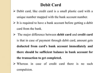 Debit Card
 Debit card, like credit card is a small plastic card with a
unique number mapped with the bank account number.
 It is required to have a bank account before getting a debit
card from the bank.
 The major difference between debit card and credit card
is that in case of payment through debit card, amount gets
deducted from card's bank account immediately and
there should be sufficient balance in bank account for
the transaction to get completed.
 Whereas in case of credit card there is no such
compulsion.
 