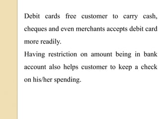 Debit cards free customer to carry cash,
cheques and even merchants accepts debit card
more readily.
Having restriction on amount being in bank
account also helps customer to keep a check
on his/her spending.
 