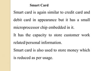 Smart Card
Smart card is again similar to credit card and
debit card in appearance but it has a small
microprocessor chip embedded in it.
It has the capacity to store customer work
related/personal information.
Smart card is also used to store money which
is reduced as per usage.
 