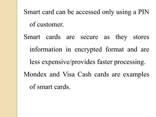 Smart card can be accessed only using a PIN
of customer.
Smart cards are secure as they stores
information in encrypted format and are
less expensive/provides faster processing.
Mondex and Visa Cash cards are examples
of smart cards.
 