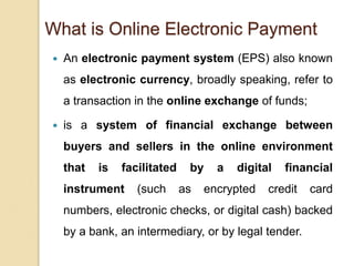 What is Online Electronic Payment
 An electronic payment system (EPS) also known
as electronic currency, broadly speaking, refer to
a transaction in the online exchange of funds;
 is a system of financial exchange between
buyers and sellers in the online environment
that is facilitated by a digital financial
instrument (such as encrypted credit card
numbers, electronic checks, or digital cash) backed
by a bank, an intermediary, or by legal tender.
 