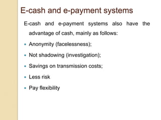 E-cash and e-payment systems
E-cash and e-payment systems also have the
advantage of cash, mainly as follows:
 Anonymity (facelessness);
 Not shadowing (investigation);
 Savings on transmission costs;
 Less risk
 Pay flexibility
 