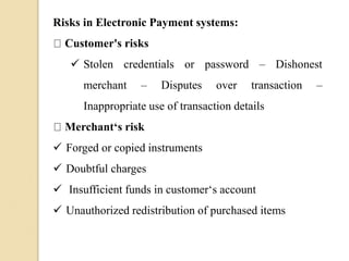 Risks in Electronic Payment systems:
Customer's risks
 Stolen credentials or password – Dishonest
merchant – Disputes over transaction –
Inappropriate use of transaction details
Merchant‘s risk
 Forged or copied instruments
 Doubtful charges
 Insufficient funds in customer‘s account
 Unauthorized redistribution of purchased items
 