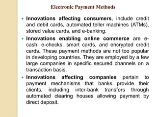 Electronic Payment Methods
 Innovations affecting consumers, include credit
and debit cards, automated teller machines (ATMs),
stored value cards, and e-banking.
 Innovations enabling online commerce are e-
cash, e-checks, smart cards, and encrypted credit
cards. These payment methods are not too popular
in developing countries. They are employed by a few
large companies in specific secured channels on a
transaction basis.
 Innovations affecting companies pertain to
payment mechanisms that banks provide their
clients, including inter-bank transfers through
automated clearing houses allowing payment by
direct deposit.
 