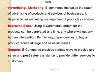 cont
 Advertising / Marketing: E-commerce increases the reach
of advertising of products and services of businesses. It
helps in better marketing management of products / services.
 Improved Sales: Using E-Commerce, orders for the
products can be generated any time, any where without any
human intervention. By this way, dependencies to buy a
product reduce at large and sales increases.
 Support: E-Commerce provides various ways to provide pre
sales and post sales assistance to provide better services to
customers.
10:00:55 AM 10
 