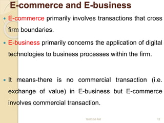 E-commerce and E-business
 E-commerce primarily involves transactions that cross
firm boundaries.
 E-business primarily concerns the application of digital
technologies to business processes within the firm.
 It means-there is no commercial transaction (i.e.
exchange of value) in E-business but E-commerce
involves commercial transaction.
10:00:55 AM 12
 