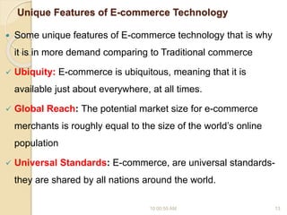 Unique Features of E-commerce Technology
 Some unique features of E-commerce technology that is why
it is in more demand comparing to Traditional commerce
 Ubiquity: E-commerce is ubiquitous, meaning that it is
available just about everywhere, at all times.
 Global Reach: The potential market size for e-commerce
merchants is roughly equal to the size of the world’s online
population
 Universal Standards: E-commerce, are universal standards-
they are shared by all nations around the world.
10:00:55 AM 13
 