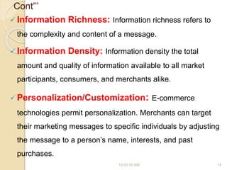 Cont’’’
 Information Richness: Information richness refers to
the complexity and content of a message.
 Information Density: Information density the total
amount and quality of information available to all market
participants, consumers, and merchants alike.
 Personalization/Customization: E-commerce
technologies permit personalization. Merchants can target
their marketing messages to specific individuals by adjusting
the message to a person’s name, interests, and past
purchases.
10:00:55 AM 14
 