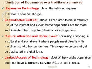 Limitation of E-commerce over traditional commerce
 Expensive Technology: Using the internet requires
$10/month connect charge.
 Sophisticated Skill Set: The skills required to make effective
use of the internet and e-commerce capabilities are far more
sophisticated than, say, for television or newspapers.
 Cultural Attraction and Social Event: For many, shopping is
a cultural and social event where people meet directly with
merchants and other consumers. This experience cannot yet
be duplicated in digital form.
 Limited Access of Technology: Most of the world’s population
does not have telephone service, PCs, or cell phones.
10:00:55 AM 16
 