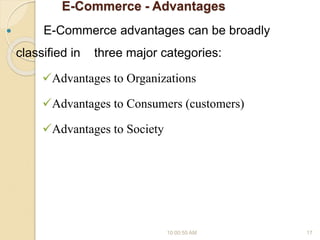 E-Commerce - Advantages
 E-Commerce advantages can be broadly
classified in three major categories:
Advantages to Organizations
Advantages to Consumers (customers)
Advantages to Society
10:00:55 AM 17
 