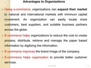 Advantages to Organizations
 Using e-commerce, organizations can expand their market
to national and international markets with minimum capital
investment. An organization can easily locate more
customers, best suppliers, and suitable business partners
across the globe.
 E-commerce helps organizations to reduce the cost to create
process, distribute, retrieve and manage the paper based
information by digitizing the information.
 E-commerce improves the brand image of the company.
 E-commerce helps organization to provide better customer
services.
10:00:55 AM 18
 