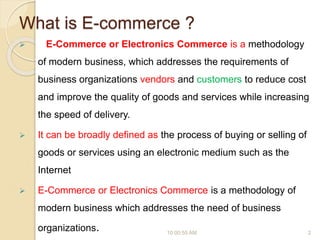 What is E-commerce ?
 E-Commerce or Electronics Commerce is a methodology
of modern business, which addresses the requirements of
business organizations vendors and customers to reduce cost
and improve the quality of goods and services while increasing
the speed of delivery.
 It can be broadly defined as the process of buying or selling of
goods or services using an electronic medium such as the
Internet
 E-Commerce or Electronics Commerce is a methodology of
modern business which addresses the need of business
organizations. 10:00:55 AM 2
 