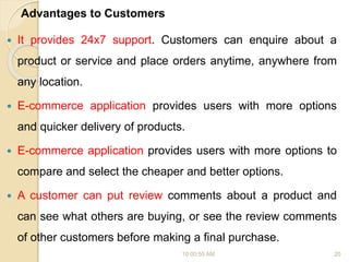Advantages to Customers
 It provides 24x7 support. Customers can enquire about a
product or service and place orders anytime, anywhere from
any location.
 E-commerce application provides users with more options
and quicker delivery of products.
 E-commerce application provides users with more options to
compare and select the cheaper and better options.
 A customer can put review comments about a product and
can see what others are buying, or see the review comments
of other customers before making a final purchase.
10:00:55 AM 20
 