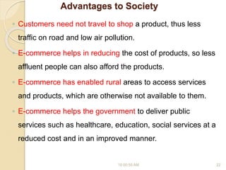Advantages to Society
◦ Customers need not travel to shop a product, thus less
traffic on road and low air pollution.
◦ E-commerce helps in reducing the cost of products, so less
affluent people can also afford the products.
◦ E-commerce has enabled rural areas to access services
and products, which are otherwise not available to them.
◦ E-commerce helps the government to deliver public
services such as healthcare, education, social services at a
reduced cost and in an improved manner.
10:00:55 AM 22
 