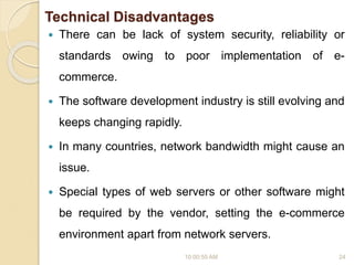 Technical Disadvantages
 There can be lack of system security, reliability or
standards owing to poor implementation of e-
commerce.
 The software development industry is still evolving and
keeps changing rapidly.
 In many countries, network bandwidth might cause an
issue.
 Special types of web servers or other software might
be required by the vendor, setting the e-commerce
environment apart from network servers.
10:00:55 AM 24
 