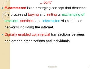 …cont’’
 E-commerce is an emerging concept that describes
the process of buying and selling or exchanging of
products, services, and information via computer
networks including the internet.
 Digitally enabled commercial transactions between
and among organizations and individuals.
10:00:55 AM 3
 