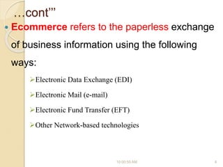 …cont’’’
 Ecommerce refers to the paperless exchange
of business information using the following
ways:
Electronic Data Exchange (EDI)
Electronic Mail (e-mail)
Electronic Fund Transfer (EFT)
Other Network-based technologies
10:00:55 AM 4
 