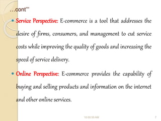 …cont’’’
 Service Perspective: E-commerce is a tool that addresses the
desire of firms, consumers, and management to cut service
costs while improving the quality of goods and increasing the
speed of service delivery.
 Online Perspective: E-commerce provides the capability of
buying and selling products and information on the internet
and other online services.
10:00:55 AM 7
 