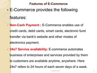 Features of E-Commerce
 E-Commerce provides the following
features:
 Non-Cash Payment : E-Commerce enables use of
credit cards, debit cards, smart cards, electronic fund
transfer via bank's website and other modes of
electronics payment.
 24x7 Service availability: E-commerce automates
business of enterprises and services provided by them
to customers are available anytime, anywhere. Here
24x7 refers to 24 hours of each seven days of a week.
10:00:55 AM 8
 