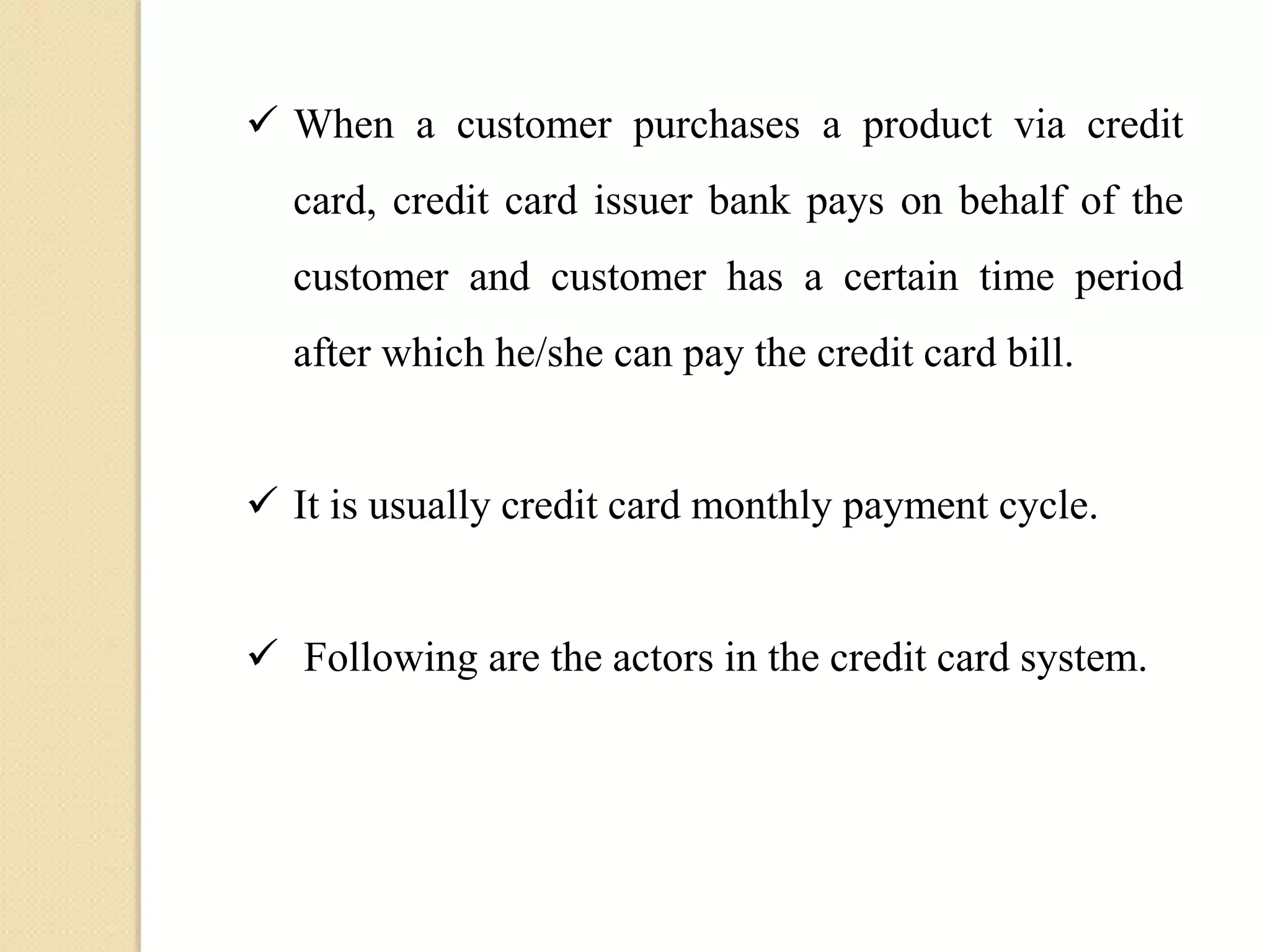  When a customer purchases a product via credit
card, credit card issuer bank pays on behalf of the
customer and customer has a certain time period
after which he/she can pay the credit card bill.
 It is usually credit card monthly payment cycle.
 Following are the actors in the credit card system.
 