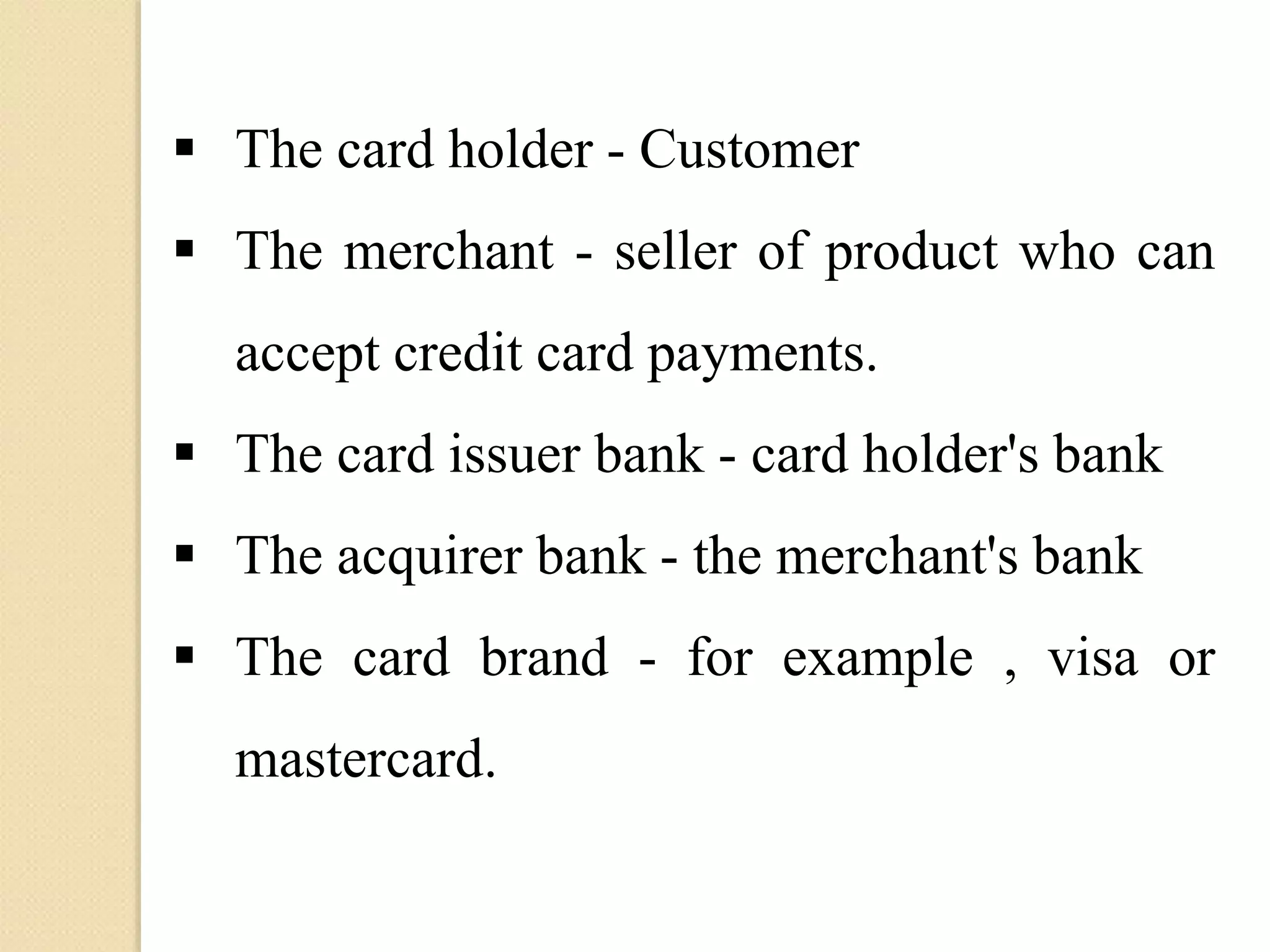  The card holder - Customer
 The merchant - seller of product who can
accept credit card payments.
 The card issuer bank - card holder's bank
 The acquirer bank - the merchant's bank
 The card brand - for example , visa or
mastercard.
 