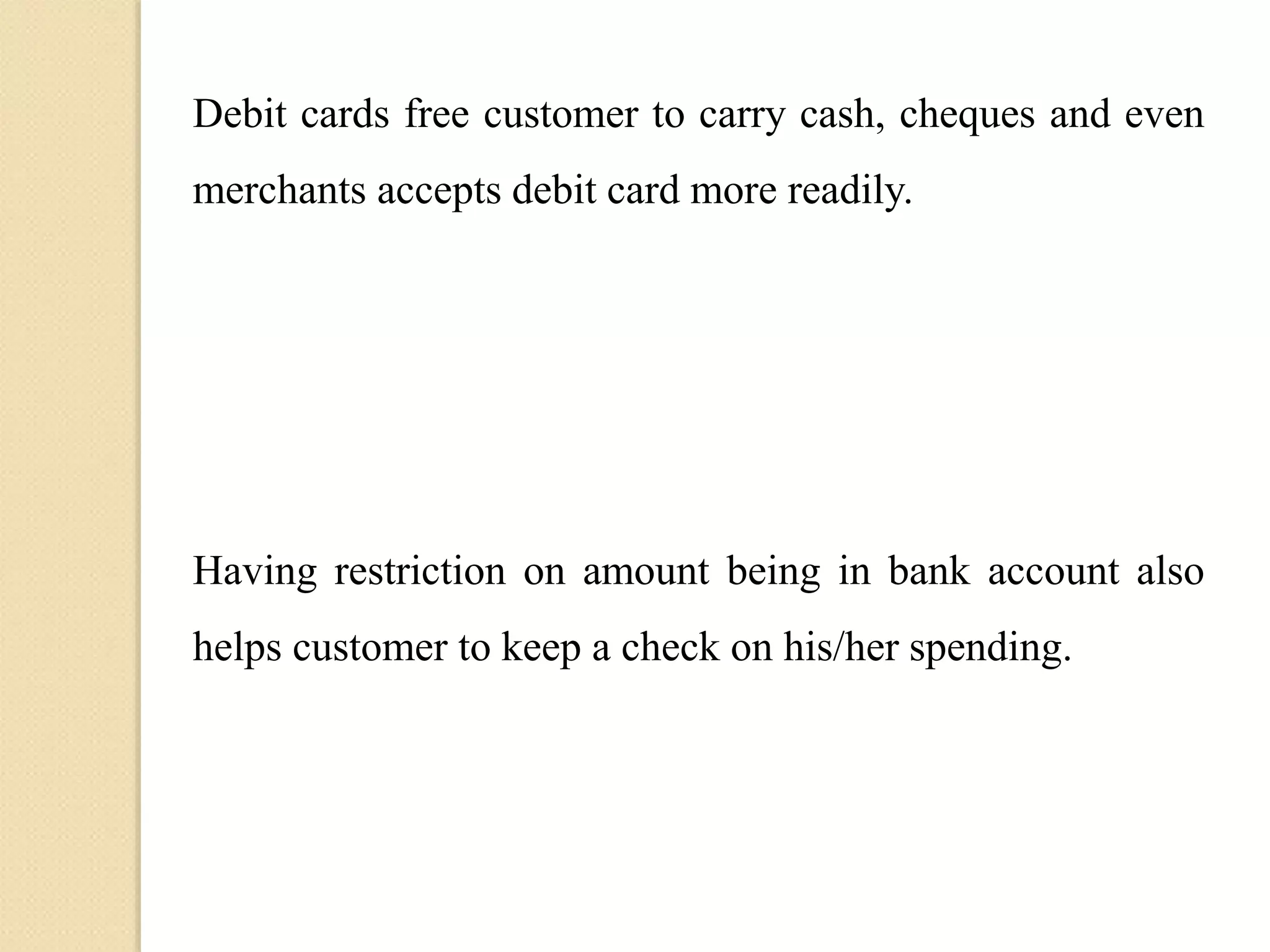 Debit cards free customer to carry cash, cheques and even
merchants accepts debit card more readily.
Having restriction on amount being in bank account also
helps customer to keep a check on his/her spending.
 