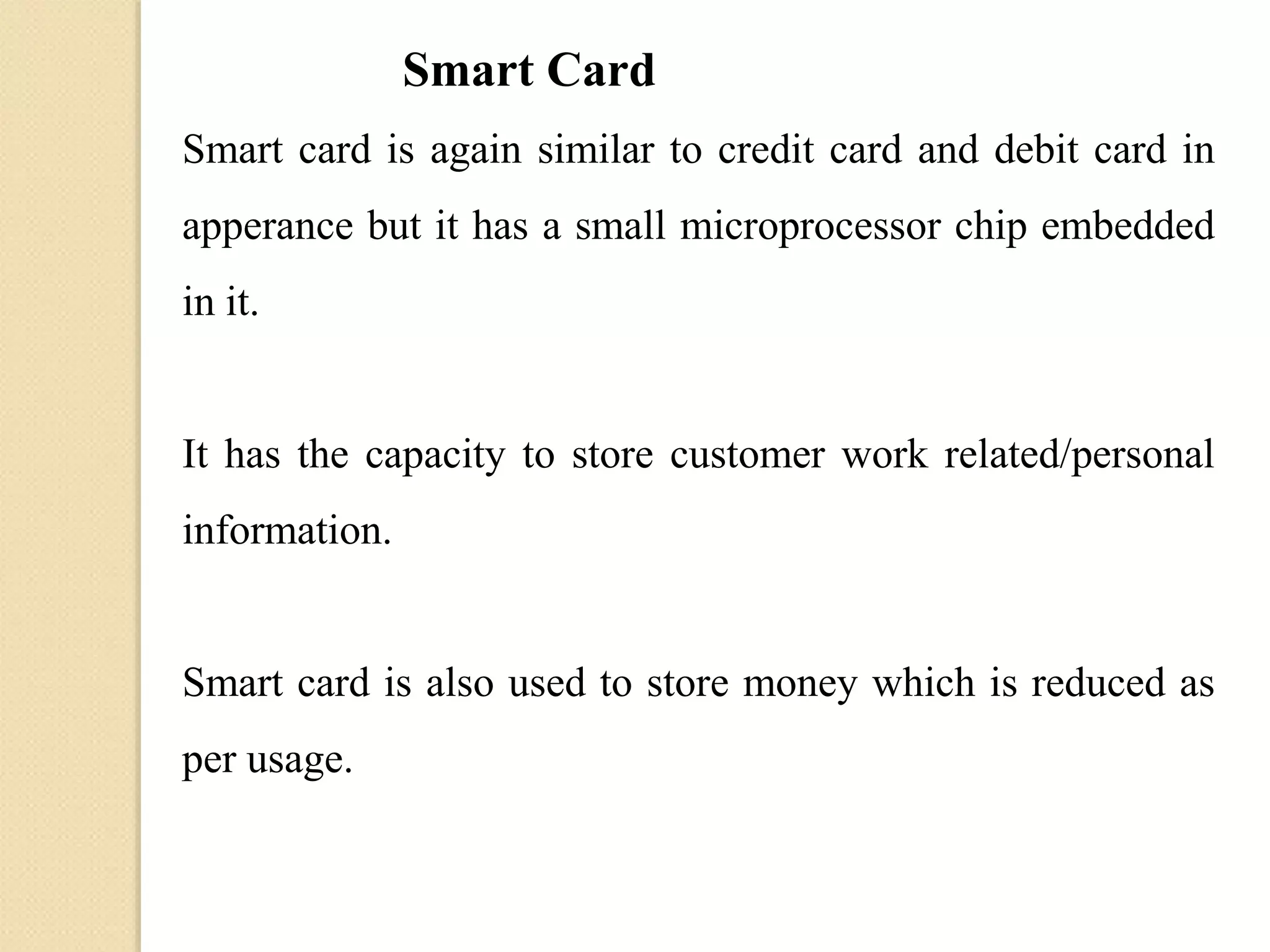 Smart Card
Smart card is again similar to credit card and debit card in
apperance but it has a small microprocessor chip embedded
in it.
It has the capacity to store customer work related/personal
information.
Smart card is also used to store money which is reduced as
per usage.
 