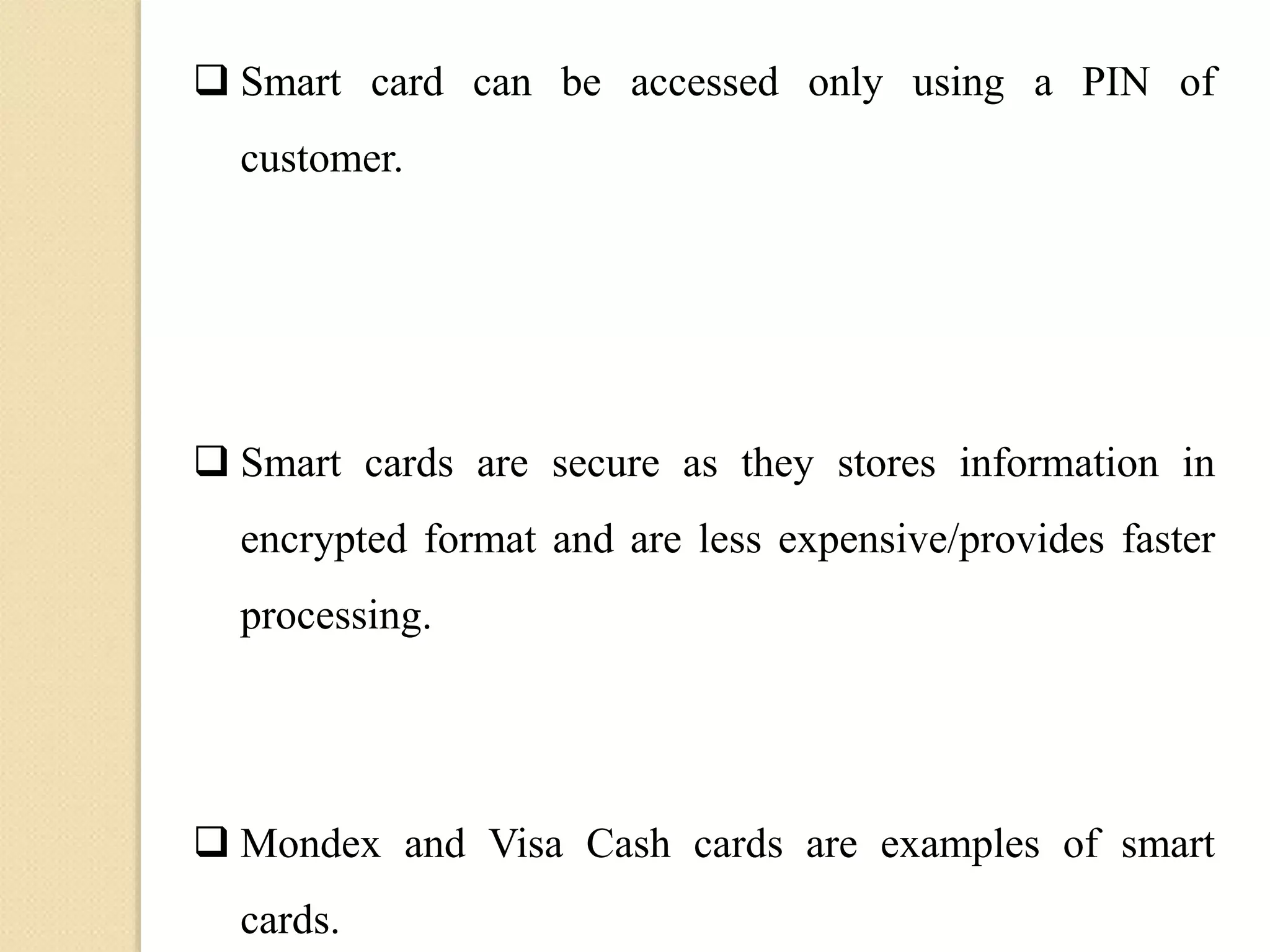  Smart card can be accessed only using a PIN of
customer.
 Smart cards are secure as they stores information in
encrypted format and are less expensive/provides faster
processing.
 Mondex and Visa Cash cards are examples of smart
cards.
 