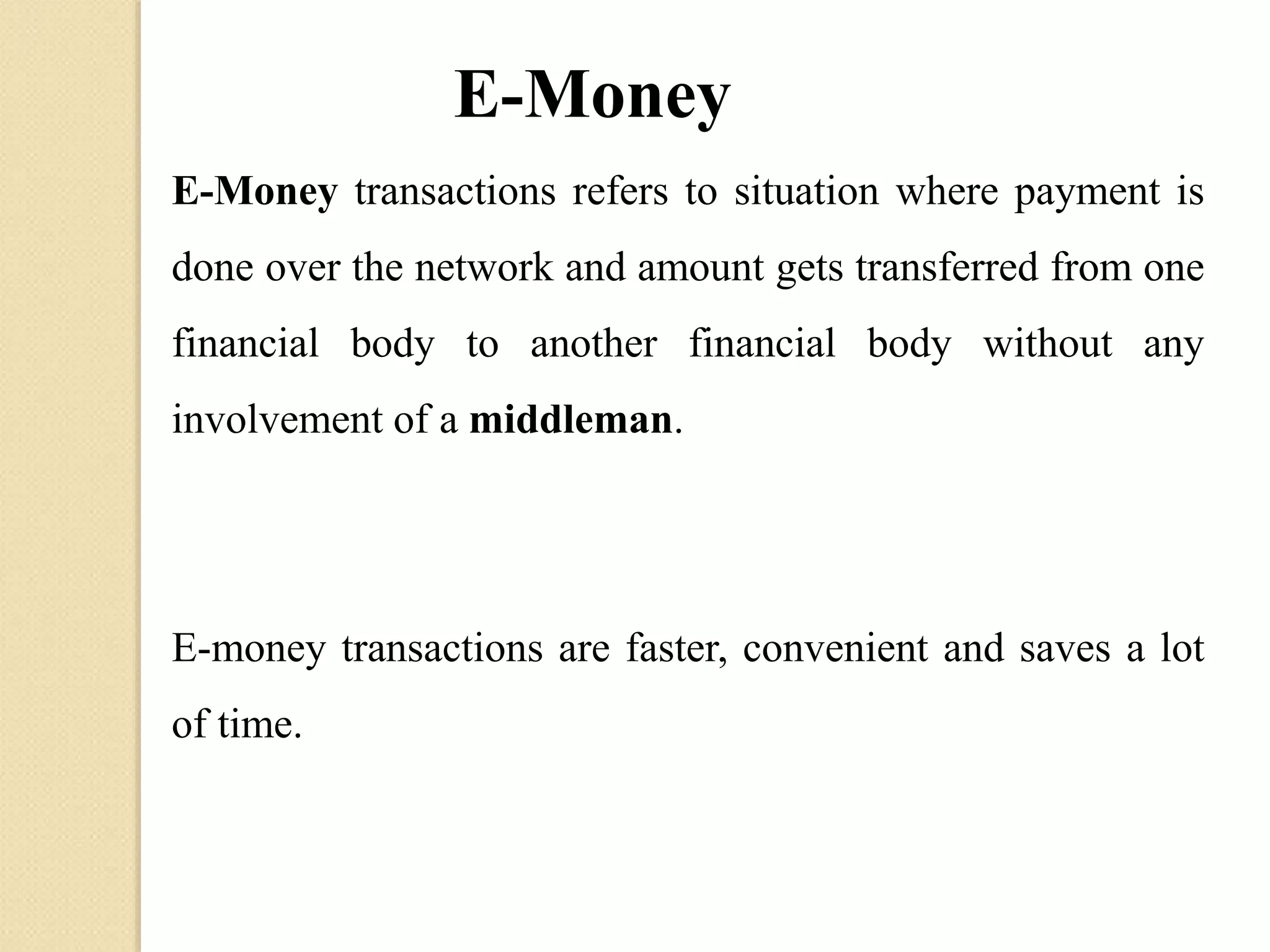 E-Money
E-Money transactions refers to situation where payment is
done over the network and amount gets transferred from one
financial body to another financial body without any
involvement of a middleman.
E-money transactions are faster, convenient and saves a lot
of time.
 