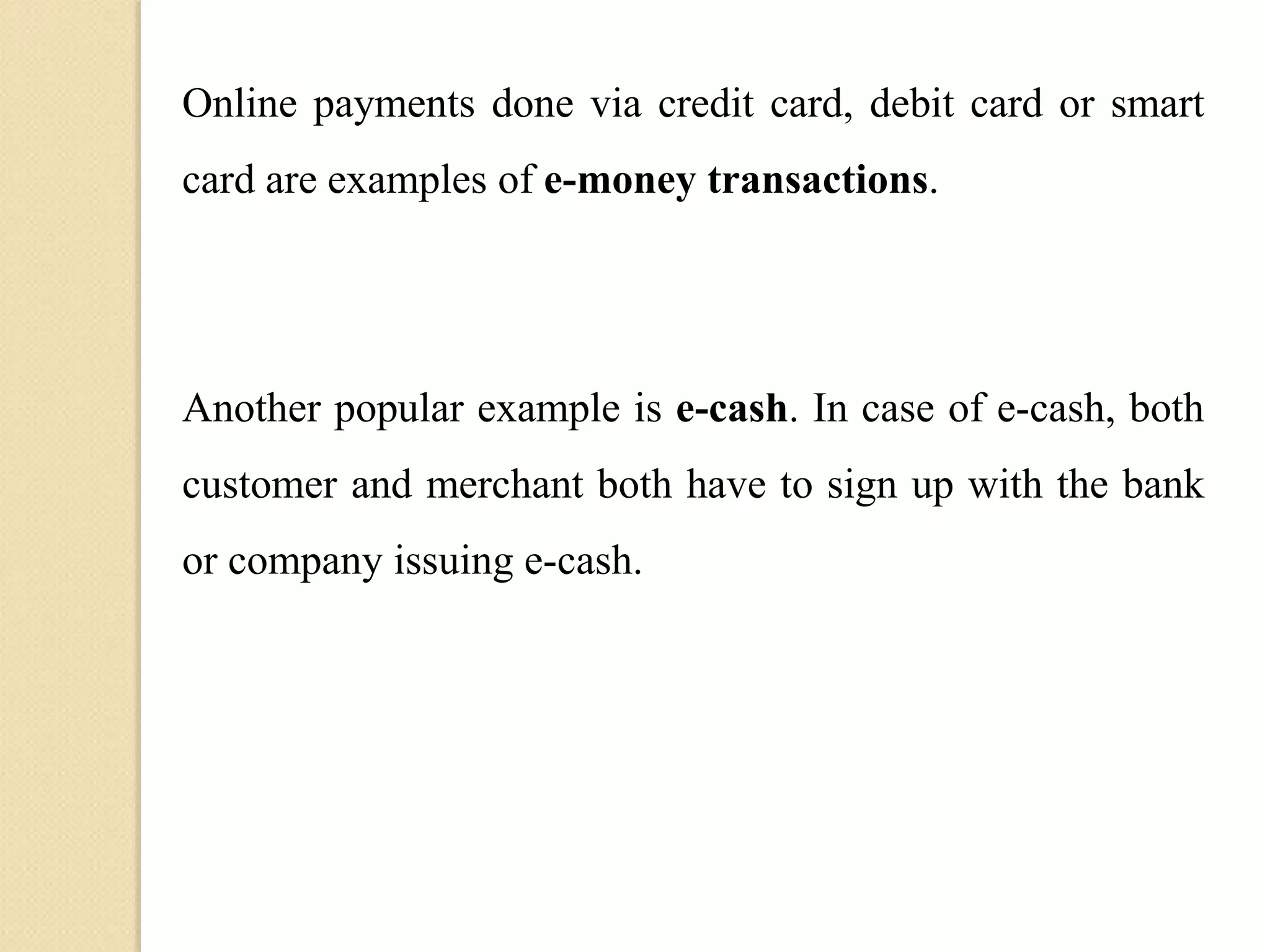 Online payments done via credit card, debit card or smart
card are examples of e-money transactions.
Another popular example is e-cash. In case of e-cash, both
customer and merchant both have to sign up with the bank
or company issuing e-cash.
 