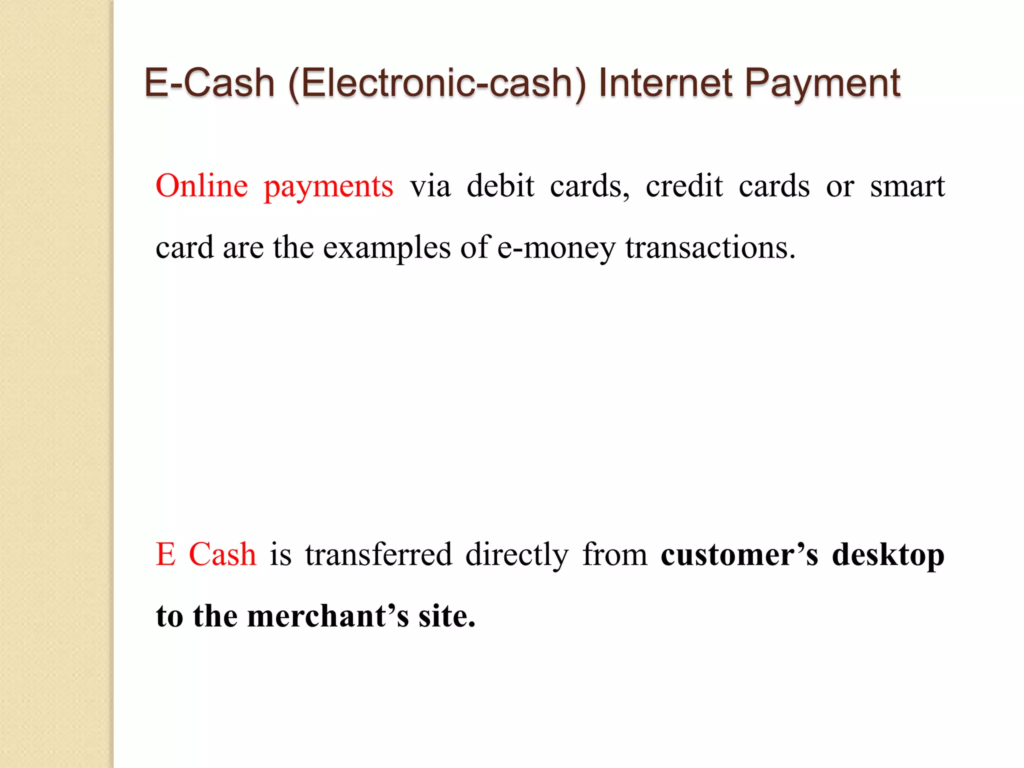 E-Cash (Electronic-cash) Internet Payment
Online payments via debit cards, credit cards or smart
card are the examples of e-money transactions.
E Cash is transferred directly from customer’s desktop
to the merchant’s site.
 