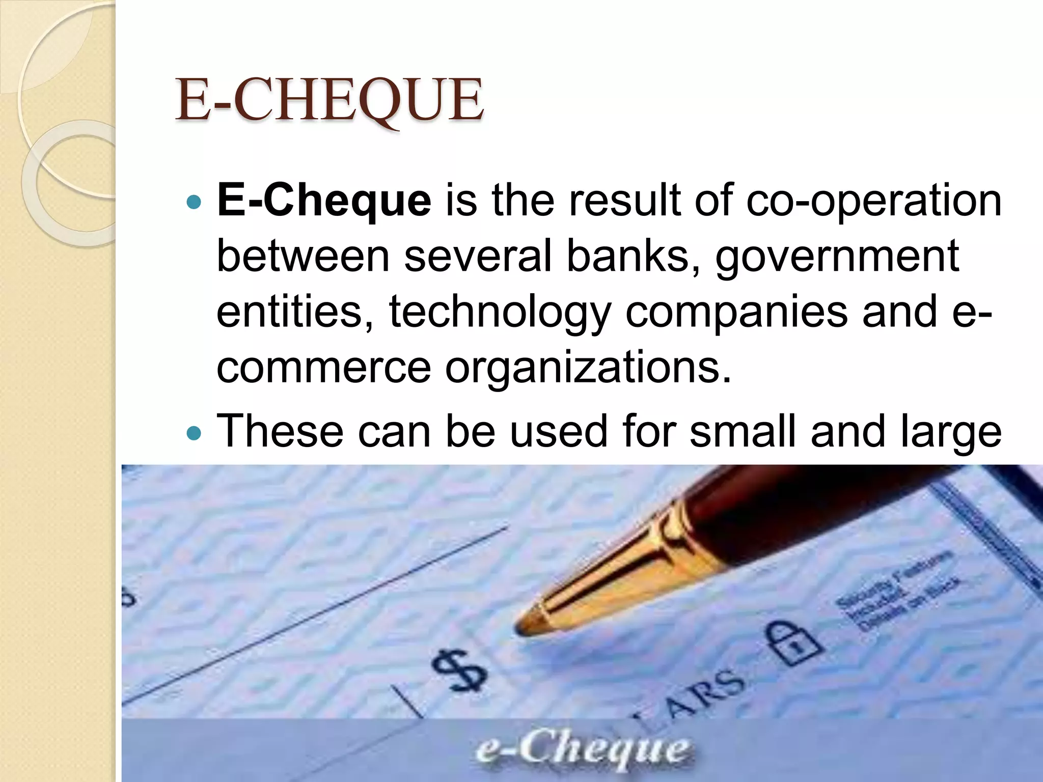 E-CHEQUE
 E-Cheque is the result of co-operation
between several banks, government
entities, technology companies and e-
commerce organizations.
 These can be used for small and large
organizations
 