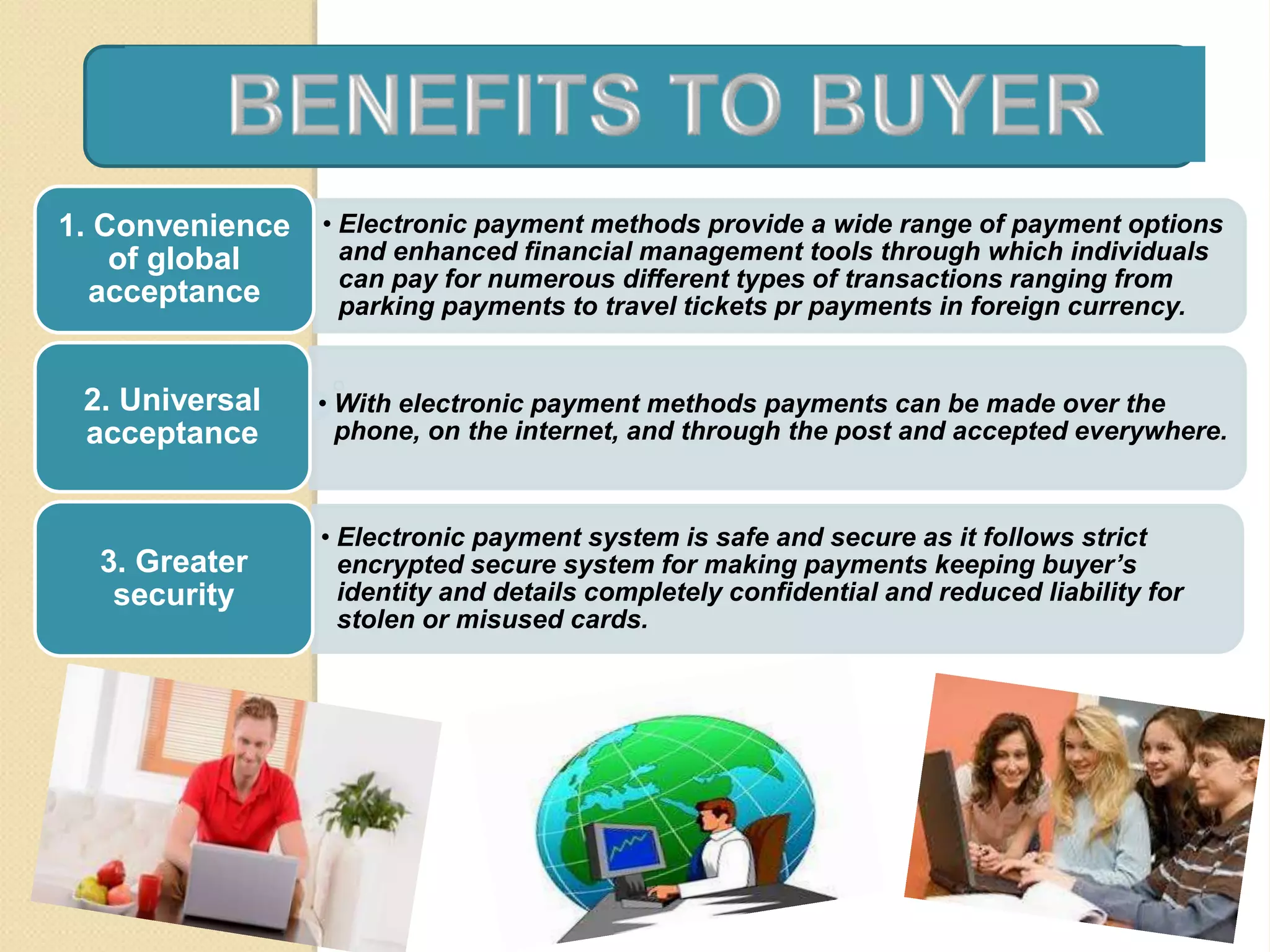 • Electronic payment methods provide a wide range of payment options
and enhanced financial management tools through which individuals
can pay for numerous different types of transactions ranging from
parking payments to travel tickets pr payments in foreign currency.
1. Convenience
of global
acceptance
• With electronic payment methods payments can be made over the
phone, on the internet, and through the post and accepted everywhere.
2. Universal
acceptance
• Electronic payment system is safe and secure as it follows strict
encrypted secure system for making payments keeping buyer’s
identity and details completely confidential and reduced liability for
stolen or misused cards.
3. Greater
security
 
