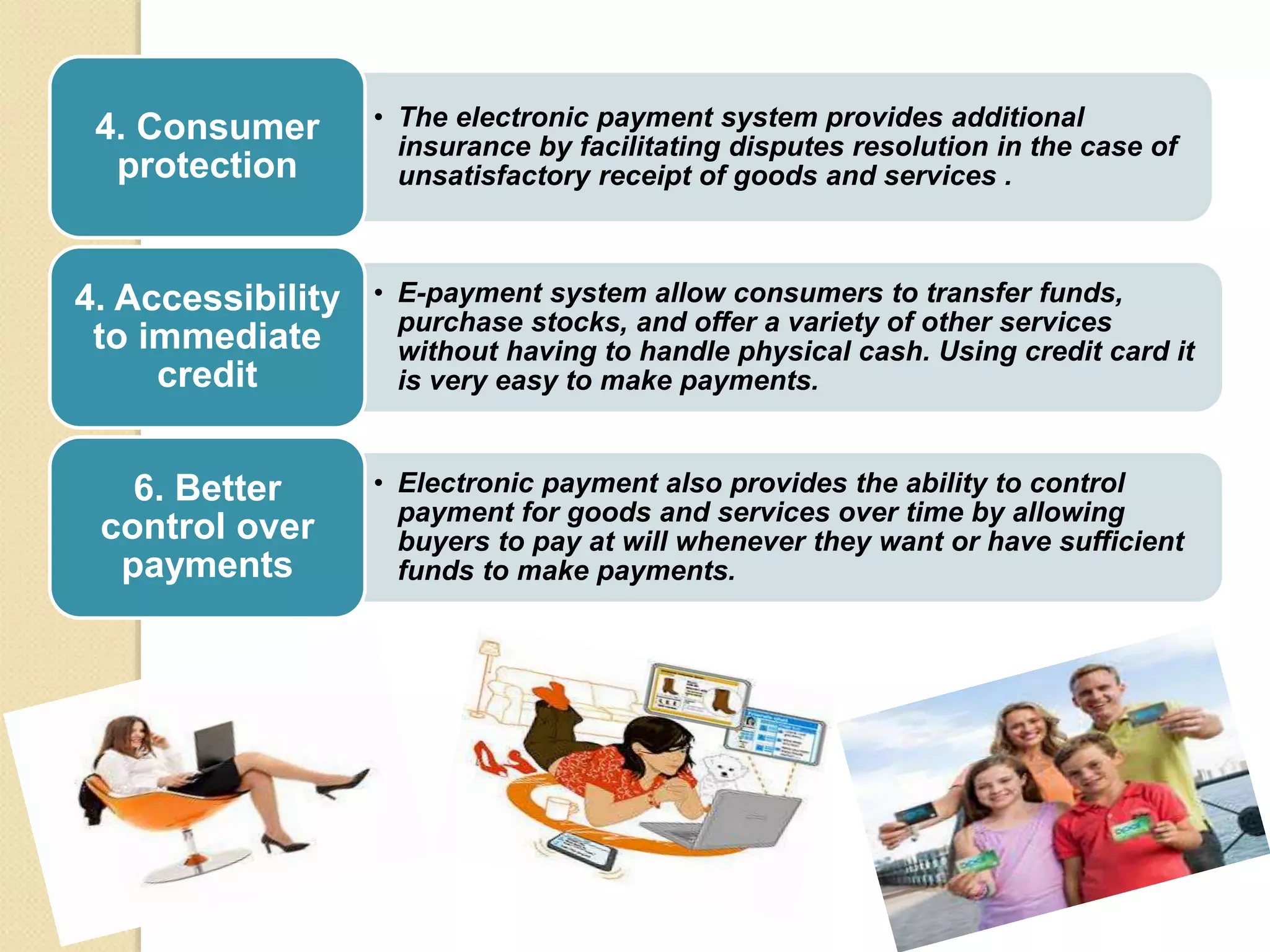 • The electronic payment system provides additional
insurance by facilitating disputes resolution in the case of
unsatisfactory receipt of goods and services .
4. Consumer
protection
• E-payment system allow consumers to transfer funds,
purchase stocks, and offer a variety of other services
without having to handle physical cash. Using credit card it
is very easy to make payments.
4. Accessibility
to immediate
credit
• Electronic payment also provides the ability to control
payment for goods and services over time by allowing
buyers to pay at will whenever they want or have sufficient
funds to make payments.
6. Better
control over
payments
 