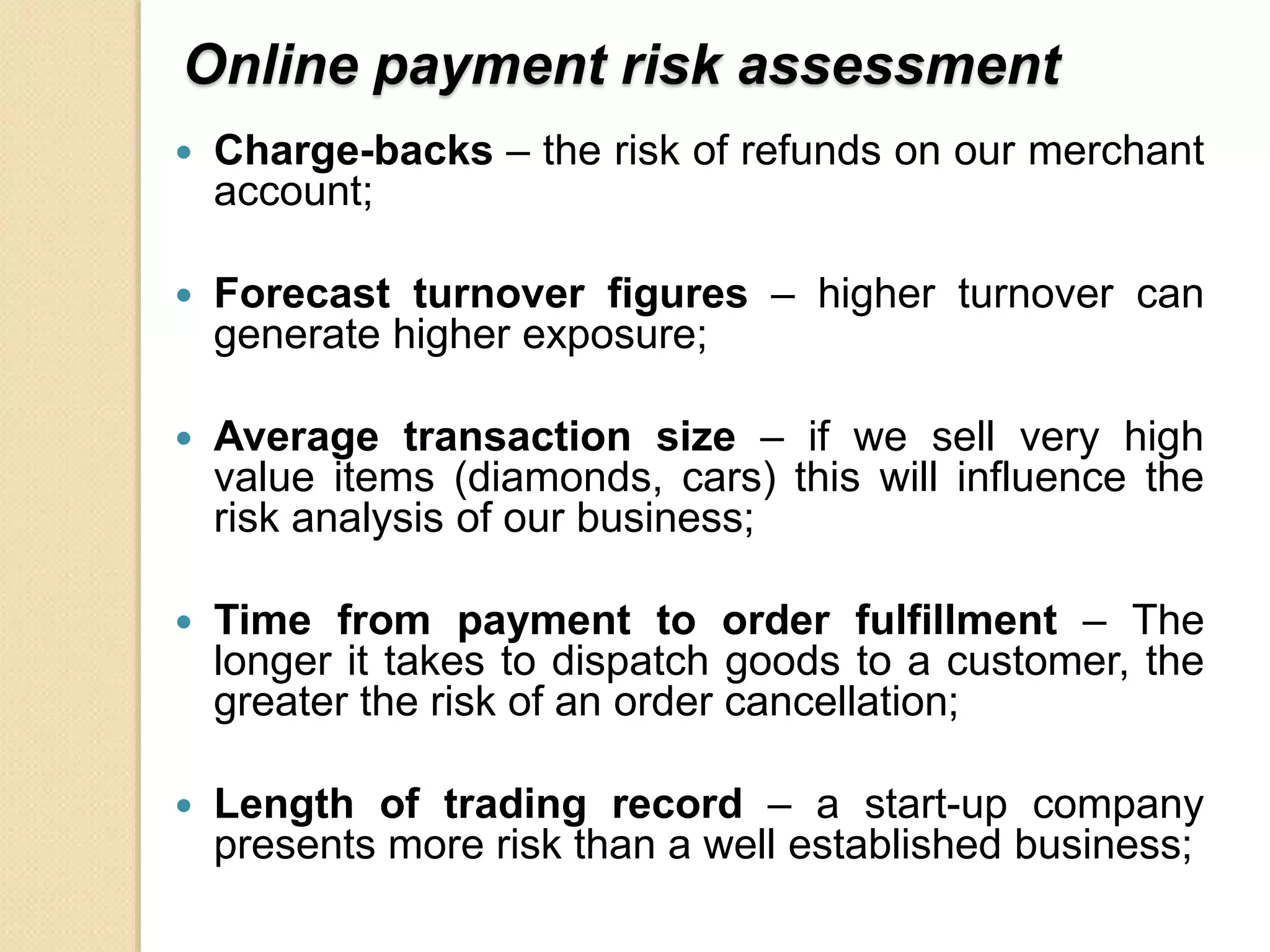 Online payment risk assessment
 Charge-backs – the risk of refunds on our merchant
account;
 Forecast turnover figures – higher turnover can
generate higher exposure;
 Average transaction size – if we sell very high
value items (diamonds, cars) this will influence the
risk analysis of our business;
 Time from payment to order fulfillment – The
longer it takes to dispatch goods to a customer, the
greater the risk of an order cancellation;
 Length of trading record – a start-up company
presents more risk than a well established business;
 