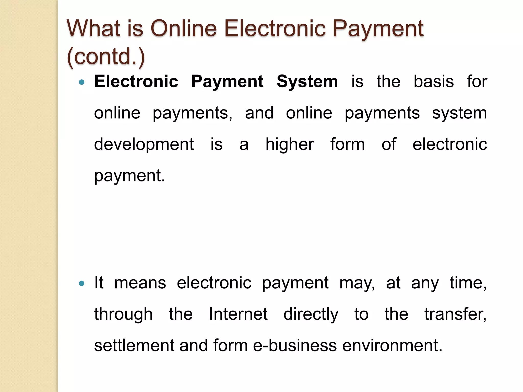 What is Online Electronic Payment
(contd.)
 Electronic Payment System is the basis for
online payments, and online payments system
development is a higher form of electronic
payment.
 It means electronic payment may, at any time,
through the Internet directly to the transfer,
settlement and form e-business environment.
 