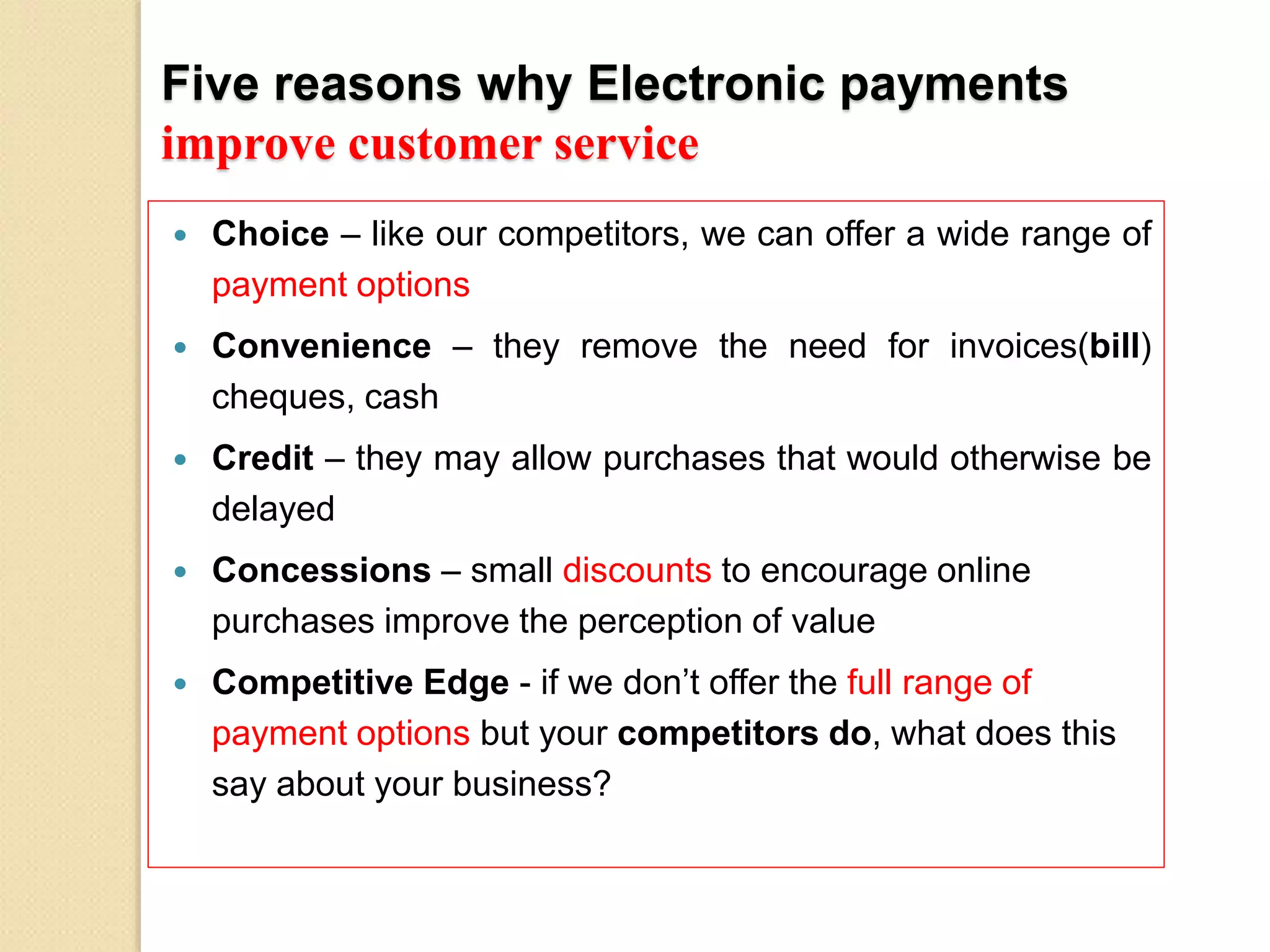 Five reasons why Electronic payments
improve customer service
 Choice – like our competitors, we can offer a wide range of
payment options
 Convenience – they remove the need for invoices(bill)
cheques, cash
 Credit – they may allow purchases that would otherwise be
delayed
 Concessions – small discounts to encourage online
purchases improve the perception of value
 Competitive Edge - if we don’t offer the full range of
payment options but your competitors do, what does this
say about your business?
 