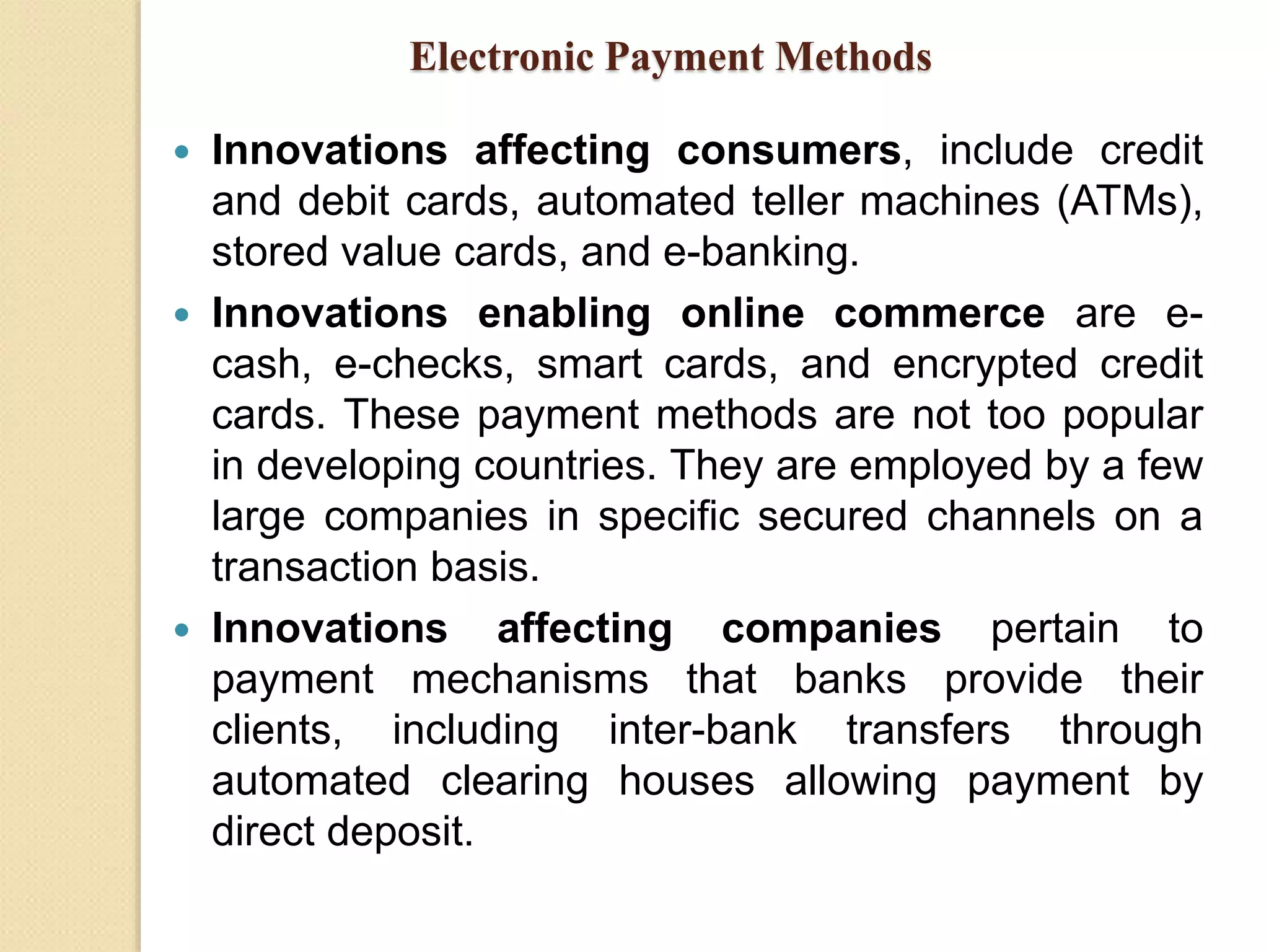 Electronic Payment Methods
 Innovations affecting consumers, include credit
and debit cards, automated teller machines (ATMs),
stored value cards, and e-banking.
 Innovations enabling online commerce are e-
cash, e-checks, smart cards, and encrypted credit
cards. These payment methods are not too popular
in developing countries. They are employed by a few
large companies in specific secured channels on a
transaction basis.
 Innovations affecting companies pertain to
payment mechanisms that banks provide their
clients, including inter-bank transfers through
automated clearing houses allowing payment by
direct deposit.
 