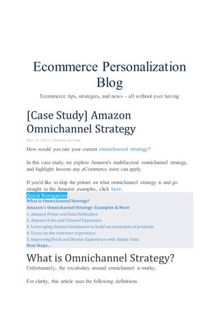 Ecommerce Personalization
Blog
Ecommerce tips, strategies, and news – all without ever having
[Case Study] Amazon
Omnichannel Strategy
May 13, 2021 | Stephan Serrano
How would you rate your current omnichannel strategy?
In this case study, we explore Amazon's multifaceted omnichannel strategy,
and highlight lessons any eCommerce store can apply.
If you'd like to skip the primer on what omnichannel strategy is and go
straight to the Amazon examples, click here.
Quick Navigation
What is Omnichannel Strategy?
Amazon's Omnichannel Strategy: Examples & More
1. Amazon Prime and Data Unification
2. Amazon Echo and Channel Expansion
3. Leveraging channel dominance to build an ecosystem of products
4. Focus on the customer experience
5. Improving Brick and Mortar Experience with Online Data
Next Steps...
What is Omnichannel Strategy?
Unfortunately, the vocabulary around omnichannel is murky.
For clarity, this article uses the following definitions.
 