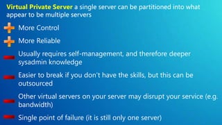 Virtual Private Server


   More Control
   More Reliable
   Usually requires self-management, and therefore deeper
   sysadmin knowledge
   Easier to break if you don’t have the skills, but this can be
   outsourced
   Other virtual servers on your server may disrupt your service (e.g.
   bandwidth)
   Single point of failure (it is still only one server)
 