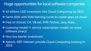42 billions USD invesment into Cloud Computing by 2012
Same skills with little learning curve to create apps on cloud
Free of choices: C#, VB.net, PHP, Python, Java, Ruby…
Licensing model  service subscription model: no more
software piracy!
Very low barrier investment
Aptech, NIIT Vietnam provide Cloud Computing training in
2010
 
