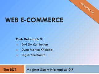 WEB E-COMMERCE

      Oleh Kelompok 3 :
      1) Dwi Ely Kurniawan
      2) Dyna Marisa Khairina
      3) Teguh Khristianto



Tim DDT     Magister Sistem Informasi UNDIP
 