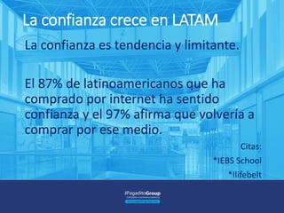 La confianza crece en LATAM
La confianza es tendencia y limitante.
El 87% de latinoamericanos que ha
comprado por internet ha sentido
confianza y el 97% afirma que volvería a
comprar por ese medio.
Citas:
*IEBS School
*Ilifebelt
 