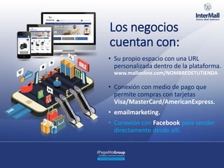 Los negocios
cuentan con:
• Su propio espacio con una URL
personalizada dentro de la plataforma.
• Conexión con medio de pago que
permite compras con tarjetas
Visa/MasterCard/AmericanExpress.
• emailmarketing.
• Conexión con Facebook para vender
directamente desde allí.
www.mallonline.com/NOMBREDETUTIENDA
 