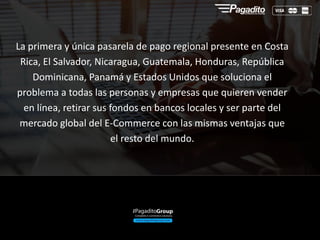 La primera y única pasarela de pago regional presente en Costa
Rica, El Salvador, Nicaragua, Guatemala, Honduras, República
Dominicana, Panamá y Estados Unidos que soluciona el
problema a todas las personas y empresas que quieren vender
en línea, retirar sus fondos en bancos locales y ser parte del
mercado global del E-Commerce con las mismas ventajas que
el resto del mundo.
 
