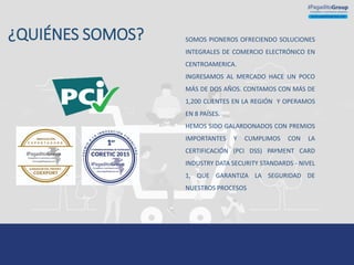 ¿QUIENES SOMOS?
¿QUIÉNES SOMOS? SOMOS PIONEROS OFRECIENDO SOLUCIONES
INTEGRALES DE COMERCIO ELECTRÓNICO EN
CENTROAMERICA.
INGRESAMOS AL MERCADO HACE UN POCO
MÁS DE DOS AÑOS. CONTAMOS CON MÁS DE
1,200 CLIENTES EN LA REGIÓN Y OPERAMOS
EN 8 PAÍSES.
HEMOS SIDO GALARDONADOS CON PREMIOS
IMPORTANTES Y CUMPLIMOS CON LA
CERTIFICACIÓN (PCI DSS) PAYMENT CARD
INDUSTRY DATA SECURITY STANDARDS - NIVEL
1, QUE GARANTIZA LA SEGURIDAD DE
NUESTROS PROCESOS
 