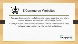 E Commerce Websites
• Take your business online and plunge into an ever-expanding pool where
opportunities and prospects are multiplying by the day.
• Simply because, there exists more chances to reach a much wider market,
including global market, than the physical world allows.
 