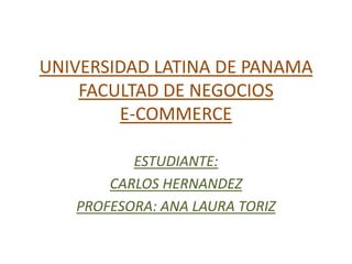 UNIVERSIDAD LATINA DE PANAMA
    FACULTAD DE NEGOCIOS
        E-COMMERCE

          ESTUDIANTE:
       CARLOS HERNANDEZ
   PROFESORA: ANA LAURA TORIZ
 