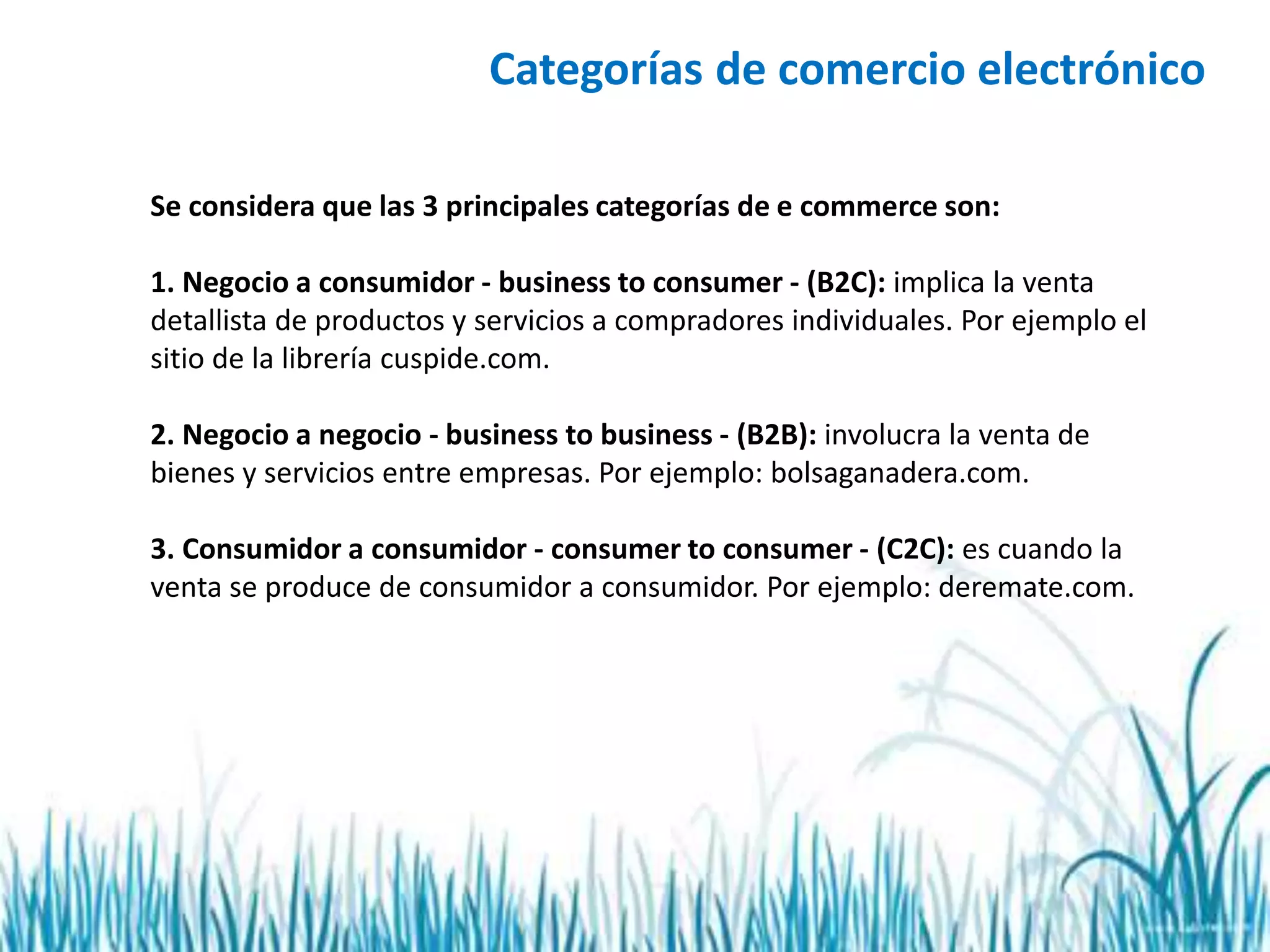 Se considera que las 3 principales categorías de e commerce son:
1. Negocio a consumidor - business to consumer - (B2C): implica la venta
detallista de productos y servicios a compradores individuales. Por ejemplo el
sitio de la librería cuspide.com.
2. Negocio a negocio - business to business - (B2B): involucra la venta de
bienes y servicios entre empresas. Por ejemplo: bolsaganadera.com.
3. Consumidor a consumidor - consumer to consumer - (C2C): es cuando la
venta se produce de consumidor a consumidor. Por ejemplo: deremate.com.
Categorías de comercio electrónico
 