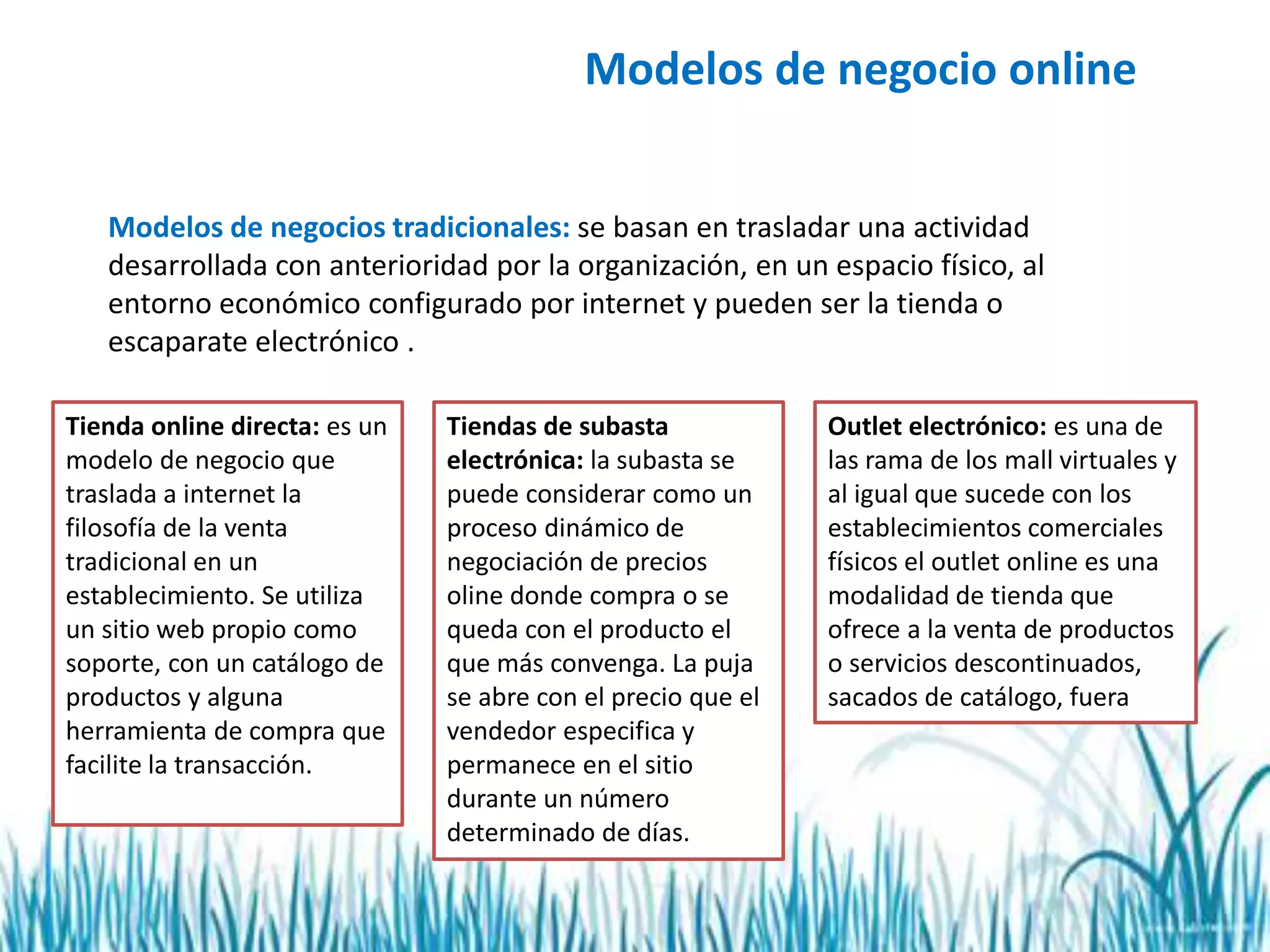 Modelos de negocio online
Modelos de negocios tradicionales: se basan en trasladar una actividad
desarrollada con anterioridad por la organización, en un espacio físico, al
entorno económico configurado por internet y pueden ser la tienda o
escaparate electrónico .
Tienda online directa: es un
modelo de negocio que
traslada a internet la
filosofía de la venta
tradicional en un
establecimiento. Se utiliza
un sitio web propio como
soporte, con un catálogo de
productos y alguna
herramienta de compra que
facilite la transacción.
Tiendas de subasta
electrónica: la subasta se
puede considerar como un
proceso dinámico de
negociación de precios
oline donde compra o se
queda con el producto el
que más convenga. La puja
se abre con el precio que el
vendedor especifica y
permanece en el sitio
durante un número
determinado de días.
Outlet electrónico: es una de
las rama de los mall virtuales y
al igual que sucede con los
establecimientos comerciales
físicos el outlet online es una
modalidad de tienda que
ofrece a la venta de productos
o servicios descontinuados,
sacados de catálogo, fuera
 